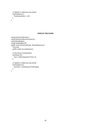 62
// Update is called once per frame
void Update () {
Time.timeScale = 1.5f;
}
}
DISPLAY THE SCORE
using System.Collections;
using System.Collections.Generic;
using UnityEngine;
using UnityEngine.UI;
public class ScoreTextScript : MonoBehaviour {
Text text;
public static int coinAmount;
// Use this for initialization
void Start () {
text = GetComponent<Text> ();
}
// Update is called once per frame
void Update () {
text.text = coinAmount.ToString ();
}
}
 