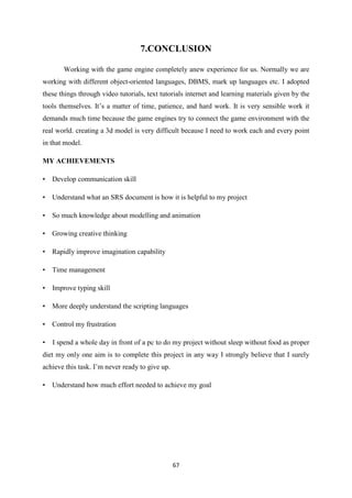 67
7.CONCLUSION
Working with the game engine completely anew experience for us. Normally we are
working with different object-oriented languages, DBMS, mark up languages etc. I adopted
these things through video tutorials, text tutorials internet and learning materials given by the
tools themselves. It’s a matter of time, patience, and hard work. It is very sensible work it
demands much time because the game engines try to connect the game environment with the
real world. creating a 3d model is very difficult because I need to work each and every point
in that model.
MY ACHIEVEMENTS
• Develop communication skill
• Understand what an SRS document is how it is helpful to my project
• So much knowledge about modelling and animation
• Growing creative thinking
• Rapidly improve imagination capability
• Time management
• Improve typing skill
• More deeply understand the scripting languages
• Control my frustration
• I spend a whole day in front of a pc to do my project without sleep without food as proper
diet my only one aim is to complete this project in any way I strongly believe that I surely
achieve this task. I’m never ready to give up.
• Understand how much effort needed to achieve my goal
 