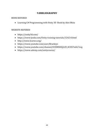 69
9.BIBLIOGRAPHY
BOOK REFERED
• Learning C# Programming with Unity 3D Book by Alex Okita
WEBSITE REFERED
• https://unity3d.com/
• https://www.lynda.com/Unity-training-tutorials/1242-0.html
• http://www.learncs.org/
• https://www.youtube.com/user/Brackeys
• https://www.youtube.com/channel/UCRMXHQ2rJ9_0CHS7mhL7erg
• https://www.udemy.com/unitycourse/
 