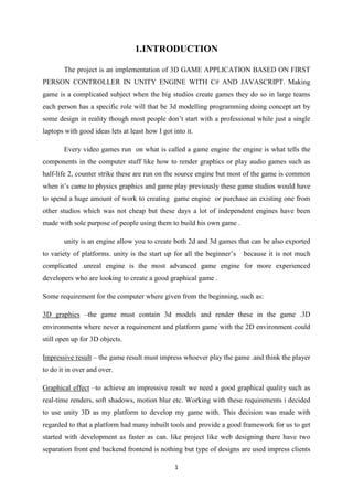 1
1.INTRODUCTION
The project is an implementation of 3D GAME APPLICATION BASED ON FIRST
PERSON CONTROLLER IN UNITY ENGINE WITH C# AND JAVASCRIPT. Making
game is a complicated subject when the big studios create games they do so in large teams
each person has a specific role will that be 3d modelling programming doing concept art by
some design in reality though most people don’t start with a professional while just a single
laptops with good ideas lets at least how I got into it.
Every video games run on what is called a game engine the engine is what tells the
components in the computer stuff like how to render graphics or play audio games such as
half-life 2, counter strike these are run on the source engine but most of the game is common
when it’s came to physics graphics and game play previously these game studios would have
to spend a huge amount of work to creating game engine or purchase an existing one from
other studios which was not cheap but these days a lot of independent engines have been
made with sole purpose of people using them to build his own game .
unity is an engine allow you to create both 2d and 3d games that can be also exported
to variety of platforms. unity is the start up for all the beginner’s because it is not much
complicated .unreal engine is the most advanced game engine for more experienced
developers who are looking to create a good graphical game .
Some requirement for the computer where given from the beginning, such as:
3D graphics –the game must contain 3d models and render these in the game .3D
environments where never a requirement and platform game with the 2D environment could
still open up for 3D objects.
Impressive result – the game result must impress whoever play the game .and think the player
to do it in over and over.
Graphical effect –to achieve an impressive result we need a good graphical quality such as
real-time renders, soft shadows, motion blur etc. Working with these requirements i decided
to use unity 3D as my platform to develop my game with. This decision was made with
regarded to that a platform had many inbuilt tools and provide a good framework for us to get
started with development as faster as can. like project like web designing there have two
separation front end backend frontend is nothing but type of designs are used impress clients
 