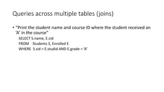 Queries across multiple tables (joins)
• “Print the student name and course ID where the student received an
‘A’ in the course”
SELECT S.name, E.cid
FROM Students S, Enrolled E
WHERE S.sid = E.studid AND E.grade = ‘A’
 