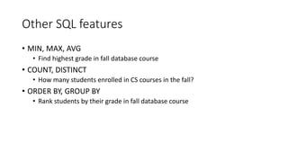 Other SQL features
• MIN, MAX, AVG
• Find highest grade in fall database course
• COUNT, DISTINCT
• How many students enrolled in CS courses in the fall?
• ORDER BY, GROUP BY
• Rank students by their grade in fall database course
 
