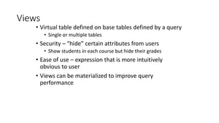 Views
• Virtual table defined on base tables defined by a query
• Single or multiple tables
• Security – “hide” certain attributes from users
• Show students in each course but hide their grades
• Ease of use – expression that is more intuitively
obvious to user
• Views can be materialized to improve query
performance
 