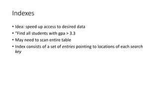 Indexes
• Idea: speed up access to desired data
• “Find all students with gpa > 3.3
• May need to scan entire table
• Index consists of a set of entries pointing to locations of each search
key
 