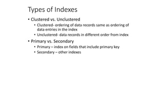 Types of Indexes
• Clustered vs. Unclustered
• Clustered- ordering of data records same as ordering of
data entries in the index
• Unclustered- data records in different order from index
• Primary vs. Secondary
• Primary – index on fields that include primary key
• Secondary – other indexes
 