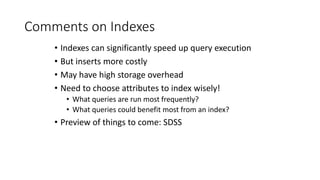Comments on Indexes
• Indexes can significantly speed up query execution
• But inserts more costly
• May have high storage overhead
• Need to choose attributes to index wisely!
• What queries are run most frequently?
• What queries could benefit most from an index?
• Preview of things to come: SDSS
 