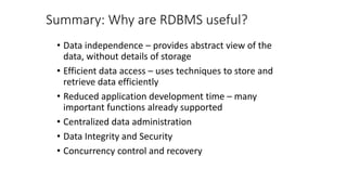 Summary: Why are RDBMS useful?
• Data independence – provides abstract view of the
data, without details of storage
• Efficient data access – uses techniques to store and
retrieve data efficiently
• Reduced application development time – many
important functions already supported
• Centralized data administration
• Data Integrity and Security
• Concurrency control and recovery
 