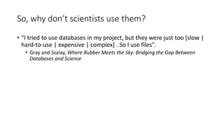 So, why don’t scientists use them?
• “I tried to use databases in my project, but they were just too [slow |
hard-to-use | expensive | complex] . So I use files”.
• Gray and Szalay, Where Rubber Meets the Sky: Bridging the Gap Between
Databases and Science
 