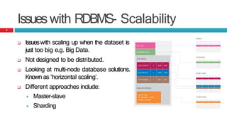 Issueswith RDBMS- Scalability
 Issueswith scaling up when the dataset is
just too big e.g. Big Data.
 Not designed to be distributed.
 Looking at multi-node database solutions.
Known as ‘horizontal scaling’.
 Different approaches include:
 Master-slave
 Sharding
3
 