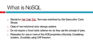 What is NoSQL
 Standsfor Not Only SQL. T
ermwas redefined by Eric Evansafter Carlo
Strozzi.
 Class of non-relational data storage system
s.
 Do not require a fixed table schema nor do they use the concept of joins.
 Relaxation for oneor moreof the ACIDproperties (Atomicity,Consistency,
Isolation, Durability) using CAP theorem.
5
 
