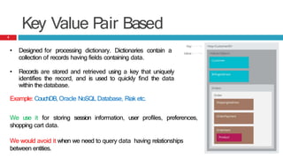 Key Value P
air Based
• Designed for processing dictionary. Dictionaries contain a
collection of records having fields containing data.
• Records are stored and retrieved using a key that uniquely
identifies the record, and is used to quickly find the data
within the database.
Example: CouchDB, Oracle NoSQL Database, Riak etc.
We use it for storing session information, user profiles, preferences,
shopping cart data.
We would avoid it when we need to query data having relationships
between entities.
8
 