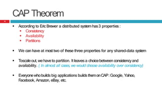 CAP Theorem
 According to Eric Brewer a distributed system has3 properties :
 Consistency
 Availability
 Partitions
 We can have at most two of these three properties for any shared-data system
 Toscaleout,wehaveto partition. It leaves a choicebetween consistencyand
availability. ( In almost all cases, we would choose availability over consistency)
 Everyonewhobuilds big applications builds themonCAP:Google, Yahoo,
Facebook, Amazon, eBay, etc.
12
 
