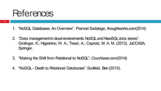 R
eferences
1. “NoSQL Databases: An Overview”. Pramod Sadalage, thoughtworks.com(2014)
2. “Data managementincloud environments:NoSQLand NewSQLdata stores”.
Grolinger, K.; Higashino, W. A.; Tiwari, A.; Capretz, M. A. M. (2013). JoCCASA,
Springer.
3. “Making the Shift from Relational to NoSQL”. Couchbase.com(2014).
4. “NoSQL- Death to R
elational Databases”. Scofield, Ben (2010).
17
 