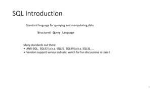 SQL Introduction
2
Standard language for querying and manipulating data
Structured Query Language
Many standards out there:
• ANSI SQL, SQL92 (a.k.a. SQL2), SQL99 (a.k.a. SQL3), ….
• Vendors support various subsets: watch for fun discussions in class !
 