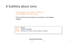 A Subtlety about Joins
Dec-22 SQL 21
Product (pname, price, category, manufacturer)
Company (cname, stockPrice, country)
Find all countries that manufacture some product in the ‘Gadgets’
category.
SELECT Country
FROM Product, Company
WHERE Manufacturer=CName AND Category=‘Gadgets’
Unexpected duplicates
 