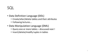 SQL
• Data Definition Language (DDL)
• Create/alter/delete tables and their attributes
• Following lectures...
• Data Manipulation Language (DML)
• Query one or more tables – discussed next !
• Insert/delete/modify tuples in tables
3
 