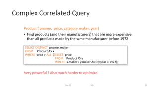 Complex Correlated Query
Product ( pname, price, category, maker, year)
• Find products (and their manufacturers) that are more expensive
than all products made by the same manufacturer before 1972
Very powerful ! Also much harder to optimize.
Dec-22 SQL 33
SELECT DISTINCT pname, maker
FROM Product AS x
WHERE price > ALL (SELECT price
FROM Product AS y
WHERE x.maker = y.maker AND y.year < 1972);
 