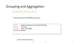 Grouping and Aggregation
Dec-22 SQL 38
Purchase(product, date, price, quantity)
SELECT product, Sum(price*quantity) AS TotalSales
FROM Purchase
WHERE date > ‘10/1/2005’
GROUP BY product
Let’s see what this means…
Find total sales after 10/1/2005 per product.
 
