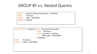 GROUP BY v.s. Nested Quereis
Dec-22 SQL 42
SELECT product, Sum(price*quantity) AS TotalSales
FROM Purchase
WHERE date > ‘10/1/2005’
GROUP BY product
SELECT DISTINCT x.product, (SELECT Sum(y.price*y.quantity)
FROM Purchase y
WHERE x.product = y.product
AND y.date > ‘10/1/2005’)
AS TotalSales
FROM Purchase x
WHERE x.date > ‘10/1/2005’
 