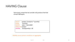 HAVING Clause
Dec-22 SQL 44
SELECT product, Sum(price * quantity)
FROM Purchase
WHERE date > ‘10/1/2005’
GROUP BY product
HAVING Sum(quantity) > 30
Same query, except that we consider only products that had
at least 100 buyers.
HAVING clause contains conditions on aggregates.
 