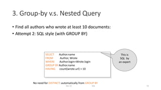 3. Group-by v.s. Nested Query
• Find all authors who wrote at least 10 documents:
• Attempt 2: SQL style (with GROUP BY)
Dec-22 SQL 53
SELECT Author.name
FROM Author, Wrote
WHERE Author.login=Wrote.login
GROUP BY Author.name
HAVING count(wrote.url) > 10
This is
SQL by
an expert
No need for DISTINCT: automatically from GROUP BY
 