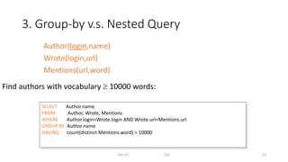 3. Group-by v.s. Nested Query
Dec-22 SQL 54
Find authors with vocabulary  10000 words:
SELECT Author.name
FROM Author, Wrote, Mentions
WHERE Author.login=Wrote.login AND Wrote.url=Mentions.url
GROUP BY Author.name
HAVING count(distinct Mentions.word) > 10000
Author(login,name)
Wrote(login,url)
Mentions(url,word)
 