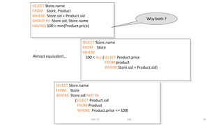 SELECT Store.name
FROM Store, Product
WHERE Store.sid = Product.sid
GROUP BY Store.sid, Store.name
HAVING 100 < min(Product.price)
SELECT Store.name
FROM Store
WHERE Store.sid NOT IN
(SELECT Product.sid
FROM Product
WHERE Product.price <= 100)
SELECT Store.name
FROM Store
WHERE
100 < ALL (SELECT Product.price
FROM product
WHERE Store.sid = Product.sid)
Almost equivalent…
Why both ?
Dec-22 SQL 56
 