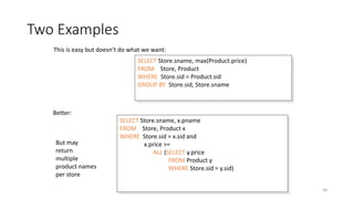 Two Examples
Dec-22 SQL 58
SELECT Store.sname, max(Product.price)
FROM Store, Product
WHERE Store.sid = Product.sid
GROUP BY Store.sid, Store.sname
SELECT Store.sname, x.pname
FROM Store, Product x
WHERE Store.sid = x.sid and
x.price >=
ALL (SELECT y.price
FROM Product y
WHERE Store.sid = y.sid)
This is easy but doesn’t do what we want:
Better:
But may
return
multiple
product names
per store
 