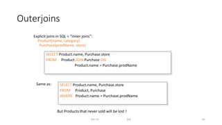 Outerjoins
Explicit joins in SQL = “inner joins”:
Product(name, category)
Purchase(prodName, store)
Dec-22 SQL 65
SELECT Product.name, Purchase.store
FROM Product JOIN Purchase ON
Product.name = Purchase.prodName
SELECT Product.name, Purchase.store
FROM Product, Purchase
WHERE Product.name = Purchase.prodName
Same as:
But Products that never sold will be lost !
 