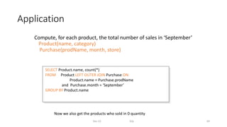 Application
Compute, for each product, the total number of sales in ‘September’
Product(name, category)
Purchase(prodName, month, store)
Dec-22 SQL 69
SELECT Product.name, count(*)
FROM Product LEFT OUTER JOIN Purchase ON
Product.name = Purchase.prodName
and Purchase.month = ‘September’
GROUP BY Product.name
Now we also get the products who sold in 0 quantity
 