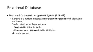 Relational Database
• Relational Database Management System (RDBMS)
• Consists of a number of tables and single schema (definition of tables and
attributes)
• Students (sid, name, login, age, gpa)
Students identifies the table
sid, name, login, age, gpa identify attributes
sid is primary key
 