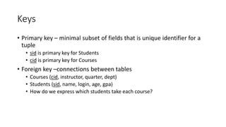 Keys
• Primary key – minimal subset of fields that is unique identifier for a
tuple
• sid is primary key for Students
• cid is primary key for Courses
• Foreign key –connections between tables
• Courses (cid, instructor, quarter, dept)
• Students (sid, name, login, age, gpa)
• How do we express which students take each course?
 