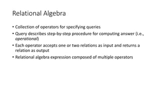 Relational Algebra
• Collection of operators for specifying queries
• Query describes step-by-step procedure for computing answer (i.e.,
operational)
• Each operator accepts one or two relations as input and returns a
relation as output
• Relational algebra expression composed of multiple operators
 