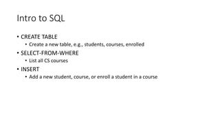 Intro to SQL
• CREATE TABLE
• Create a new table, e.g., students, courses, enrolled
• SELECT-FROM-WHERE
• List all CS courses
• INSERT
• Add a new student, course, or enroll a student in a course
 