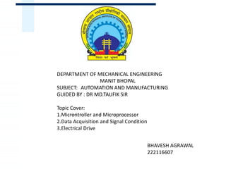 DEPARTMENT OF MECHANICAL ENGINEERING
MANIT BHOPAL
SUBJECT: AUTOMATION AND MANUFACTURING
GUIDED BY : DR MD.TAUFIK SIR
Topic Cover:
1.Microntroller and Microprocessor
2.Data Acquisition and Signal Condition
3.Electrical Drive
BHAVESH AGRAWAL
222116607
 