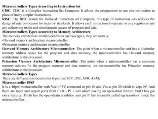 Microcontrollers Types According to Instruction Set
CISC: CISC is a Complex Instruction Set Computer. It allows the programmer to use one instruction in
place of many simpler instructions.
RISC: The RISC stands for Reduced Instruction set Computer, this type of instruction sets reduces the
design of microprocessor for industry standards. It allows each instruction to operate on any register or use
any addressing mode and simultaneous access of program and data.
Microcontrollers Types According to Memory Architecture
The memory architecture of microcontroller are two types, they are namely:
•Harvard memory architecture microcontroller
•Princeton memory architecture microcontroller
Harvard Memory Architecture Microcontroller: The point when a microcontroller unit has a dissimilar
memory address space for the program and data memory, the microcontroller has Harvard memory
architecture in the processor.
Princeton Memory Architecture Microcontroller: The point when a microcontroller has a common
memory address for the program memory and data memory, the microcontroller has Princeton memory
architecture in the processor.
Microcontrollers Types
There are different microcontroller types like 8051, PIC, AVR, ARM,
Microcontroller 8085
It is a 40pin microcontroller with Vcc of 5V connected to pin 40 and Vss at pin 20 which is kept 0V. And
there are input and output ports from P1.0 – P1.7 and which having an open-drain feature. Port3 has got
extra features. Pin36 has the open-drain condition and pin17 has internally pulled up transistor inside the
microcontroller.
 