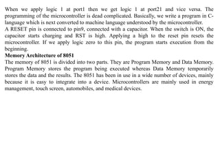When we apply logic 1 at port1 then we get logic 1 at port21 and vice versa. The
programming of the microcontroller is dead complicated. Basically, we write a program in C-
language which is next converted to machine language understood by the microcontroller.
A RESET pin is connected to pin9, connected with a capacitor. When the switch is ON, the
capacitor starts charging and RST is high. Applying a high to the reset pin resets the
microcontroller. If we apply logic zero to this pin, the program starts execution from the
beginning.
Memory Architecture of 8051
The memory of 8051 is divided into two parts. They are Program Memory and Data Memory.
Program Memory stores the program being executed whereas Data Memory temporarily
stores the data and the results. The 8051 has been in use in a wide number of devices, mainly
because it is easy to integrate into a device. Microcontrollers are mainly used in energy
management, touch screen, automobiles, and medical devices.
 
