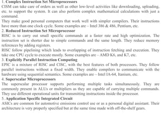1. Complex Instruction Set Microprocessors
CISM can take care of orders as well as other low-level activities like downloading, uploading,
etc. to support the system. It can also perform complex mathematical calculations with just a
command.
They make good personal computers that work well with simpler compilers. Their instructions
have more than one clock cycle. Some examples are – Intel 386 & 486, Pentium, etc.
2. Reduced Instruction Set Microprocessor
RISC is to carry out small specific commands at a faster rate and high optimization. The
instruction set is shorter due to simple commands and the same length. They reduce memory
references by adding registers.
RISC follow pipelining which leads to overlapping of instruction fetching and execution. They
take one CPU cycle to execute mostly. Some examples are – AMD K6, and K7, etc.
3. Explicitly Parallel Instruction Computing
EPIC is a mixture of RISC and CISC, with the best features of both processors. They follow
parallel instructions without a fixed width. They enable compilers to communicate with the
hardware using sequential semantics. Some examples are – Intel IA-64, Itanium, etc.
4. Superscalar Microprocessors
The superscalar processor supports performing multiple tasks simultaneously. They are
commonly present in ALUs or multipliers as they are capable of carrying multiple commands.
They use different operational units for transmitting instructions inside the processor.
5. Application Specific Integrated Circuit
ASICs are common for automotive emissions control use or as a personal digital assistant. Their
architecture is very properly specified but at the same time made with off-the-shelf gears.
 