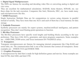 6. Digital Signal Multiprocessors
The DSPs are famous for encoding and decoding video files or converting analog to digital and
vice versa.
They are excellent for mathematical calculations. RADAR, home theaters, SONAR, etc. use
these chips for the task execution. Companies like Intel, Motorola, DEC, etc. have made many
such microprocessors like this.
7. SIMD Processors
Single Instruction Multiple Data are for computations in vectors using elements in parallel
instead of serially. They have more than one ALUs and each of them has a local memory for data
storage.
8. Symbolic Processors
Symbolic processors are mainly for expert systems, machine/artificial intelligence, and pattern
recognition. They don’t need floating-point operations to function.
9. Bit-Slice Processors
The Bit-Slice processors have specific word lengths and building blocks according to the user
preference. They have 4-bit ALUs, generators, and micro programs sequencers. Some examples
are – AMD-2900, 29300 series, and Texas instrument SN-74AS88XX series.
10. Transputers
Transputer microprocessors are famous for managing internal components like Chip RAM and
serial links, etc. The communication link is one of the elements that connect all transputers. Some
examples are – INMOS T414 and INMOS T800.
11. Graphics Processors
A microprocessor by Intel that is made for high definition games and movies. Some examples are
Intel 82786, Intel i860, and Intel i750.
 