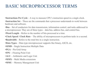 BASIC MICROPROCESSOR TERMS
•Instructions Per Cycle – A way to measure CPU’s instruction speed in a single clock.
•Instruction Set – These are the commands that a processor understands to work between
hardware and software.
•Bus – Set of conductors for data transmission, information control, and tasks addressed in
a microprocessor. They are of three types – data bus, address bus, and control bus.
•Word Length – Refers to the number of bits processed at a time.
•Clock Speed / Clock Rate – The ability of microprocessors to perform tasks in a second.
•Bandwidth – Refers to the total bits in a single instruction.
•Data Types – Data type microprocessor supports like binary, ASCII, etc.
•SIMD – Single Instruction Multiple Data
•PGA – Pin Grid Array
•FPU – Floating Point Unit
•ALU – Arithmetic and Logic Unit
•MMX – Multi Media extensions
•MMU – Memory Management Unit
 