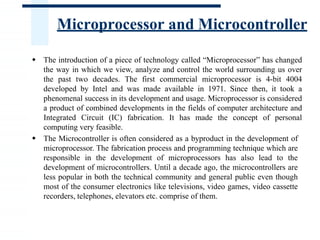 Microprocessor and Microcontroller
 The introduction of a piece of technology called “Microprocessor” has changed
the way in which we view, analyze and control the world surrounding us over
the past two decades. The first commercial microprocessor is 4-bit 4004
developed by Intel and was made available in 1971. Since then, it took a
phenomenal success in its development and usage. Microprocessor is considered
a product of combined developments in the fields of computer architecture and
Integrated Circuit (IC) fabrication. It has made the concept of personal
computing very feasible.
 The Microcontroller is often considered as a byproduct in the development of
microprocessor. The fabrication process and programming technique which are
responsible in the development of microprocessors has also lead to the
development of microcontrollers. Until a decade ago, the microcontrollers are
less popular in both the technical community and general public even though
most of the consumer electronics like televisions, video games, video cassette
recorders, telephones, elevators etc. comprise of them.
 
