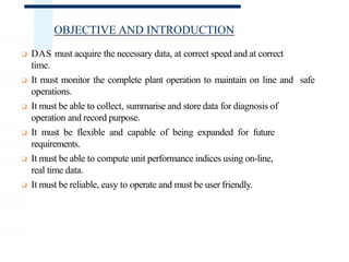 OBJECTIVE AND INTRODUCTION
❑ DAS must acquire the necessary data, at correct speed and at correct
time.
❑ It must monitor the complete plant operation to maintain on line and safe
operations.
❑ It must be able to collect, summarise and store data for diagnosis of
operation and record purpose.
❑ It must be flexible and capable of being expanded for future
requirements.
❑ It must be able to compute unit performance indices using on-line,
real time data.
❑ It must be reliable, easy to operate and must be user friendly.
 