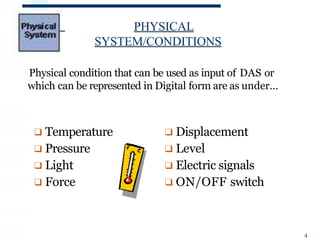 PHYSICAL
SYSTEM/CONDITIONS
Physical condition that can be used as input of DAS or
which can be represented in Digital form are as under…
❑ Displacement
❑ Level
❑ Electric signals
❑ ON/OFF switch
❑ Temperature
❑ Pressure
❑ Light
❑ Force
4
 