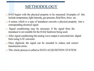 METHODOLOGY
❑ DAS begins with the physical property to be measured. Examples of this
include temperature,light intensity, gas pressure, fluid flow, force etc.
❑ A sensor, which is a type of transducer converts a physical property into a
corresponding electrical signal
❑ Signal conditioning may be necessary if the signal from the
transducer is not suitable for the DAQ hardware being used.
❑ After signal conditioning the analog wave output is converted into digital
form usingA/D converter.
❑ Once digitized, the signal can be encoded to reduce and correct
transmission errors.
❑ This whole process is called as DATA ACQUISITION SYSTEM
 