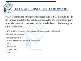 DATA ACQUISITION HARDWARE
❑
❑
❑
❑
❑
❑
❑Industrial Ethernet
Industrial USB
LAN eXtensions for Instrumentation
NIM
PowerLab
V ME bus
VXI
➢DAQ hardware interfaces the signal and a PC. It could be in
the form of modules that can be connected to the computer's ports
or cards connected to slots in the motherboard. Following are
some hardware's….
❑ CAMAC - Computer Automated Measurement and Control
 
