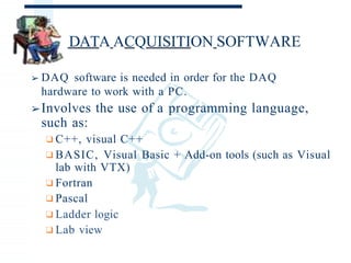DATA ACQUISITION SOFTWARE
➢ DAQ software is needed in order for the DAQ
hardware to work with a PC.
➢Involves the use of a programming language,
such as:
❑C++, visual C++
❑BASIC, Visual Basic + Add-on tools (such as Visual
lab with VTX)
❑Fortran
❑Pascal
❑Ladder logic
❑Lab view
 