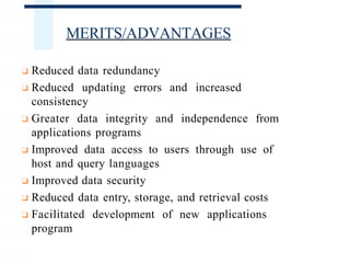 MERITS/ADVANTAGES
❑ Reduced data redundancy
❑ Reduced updating errors and increased
consistency
❑ Greater data integrity and independence from
applications programs
❑ Improved data access to users through use of
host and query languages
❑ Improved data security
❑ Reduced data entry, storage, and retrieval costs
❑ Facilitated development of new applications
program
 