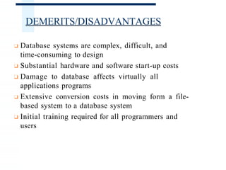 DEMERITS/DISADVANTAGES
❑ Database systems are complex, difficult, and
time-consuming to design
❑ Substantial hardware and software start-up costs
❑ Damage to database affects virtually all
applications programs
❑ Extensive conversion costs in moving form a file-
based system to a database system
❑ Initial training required for all programmers and
users
 