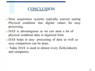 CONCLUSION
10
❑ Data acquisition systems typically convert analog
Physical condition into digital values for easy
processing.
❑ DAS is advantageous as we can store a lot of
physical condition data in digitized form
❑ DAS helps in easy processing of data as well as
easy comparison can be done.
❑ Today DAS is used in almost every field,industry
and companies.
 