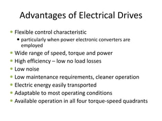 Advantages of Electrical Drives
 Flexible control characteristic
 particularly when power electronic converters are
employed
 Wide range of speed, torque and power
 High efficiency – low no load losses
 Low noise
 Low maintenance requirements, cleaner operation
 Electric energy easily transported
 Adaptable to most operating conditions
 Available operation in all four torque-speed quadrants
 